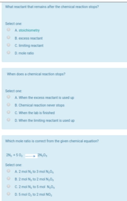 What reactant that remains after the chemical reaction stops?
Select one:
O A stoichiometry
O B. excess reactant
O C limiting reactant
D. mole ratio
When does a chemical reaction stops?
Select one:
A. When the excess reactant is used up
B. Chemical reaction never stops
O C. When the lab is finished
O D. When the limiting reactant is used up
Which mole ratio is corect from the given chemical equation?
2N, + 50,
2N,0,
Select one
O A 2 mol N, to 3 mol N,0,
O B.2 mol N, to 2 mol N,0,
O C.2 mol N, to 5 mol N,0,
O D. 5 mol 0, to 2 mol NO,
