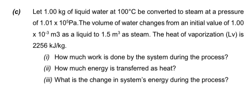 (c)
Let 1.00 kg of liquid water at 100°C be converted to steam at a pressure
of 1.01 x 105Pa. The volume of water changes from an initial value of 1.00
x 10-³ m3 as a liquid to 1.5 m³ as steam. The heat of vaporization (Lv) is
2256 kJ/kg.
(i) How much work is done by the system during the process?
(ii) How much energy is transferred as heat?
(iii) What is the change in system's energy during the process?