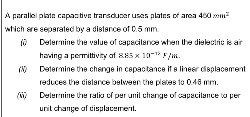A parallel plate capacitive transducer uses plates of area 450 mm²
which are separated by a distance of 0.5 mm.
(i) Determine the value of capacitance when the dielectric is air
having a permittivity of 8.85 x 10-12 F/m.
Determine the change in capacitance if a linear displacement
reduces the distance between the plates to 0.46 mm.
Determine the ratio of per unit change of capacitance to per
unit change of displacement.
(ii)
(iii)