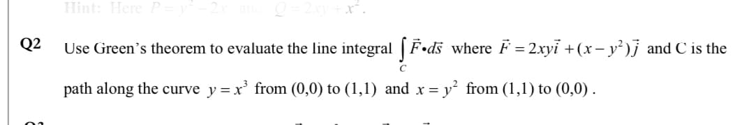 Hint: Here P
Q2
Use Green's theorem to evaluate the line integral |F•ds where F = 2xyi +(x – y²)j and C is the
%3D
path along the curve y = x' from (0,0) to (1,1) and x = y² from (1,1) to (0,0) .
