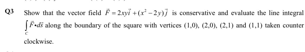 Q3
Show that the vector field F = 2xyi + (x² – 2 y)j is conservative and evaluate the line integral
|F•ds along the boundary of the square with vertices (1,0), (2,0), (2,1) and (1,1) taken counter
clockwise.

