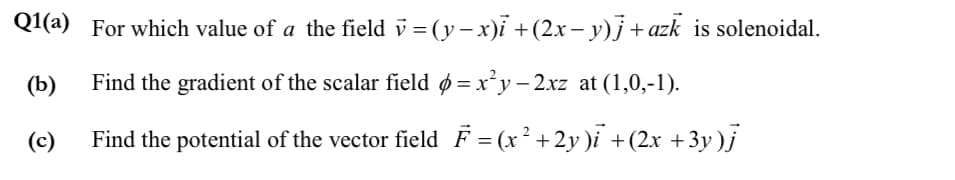 Q1(a) For which value of a the field v = (y– x)ỉ +(2x – y)j +azk is solenoidal.
(b)
Find the gradient of the scalar field ø = x²y – 2xz at (1,0,-1).
(c)
Find the potential of the vector field F = (x² +2y)i +(2x +3y )j
