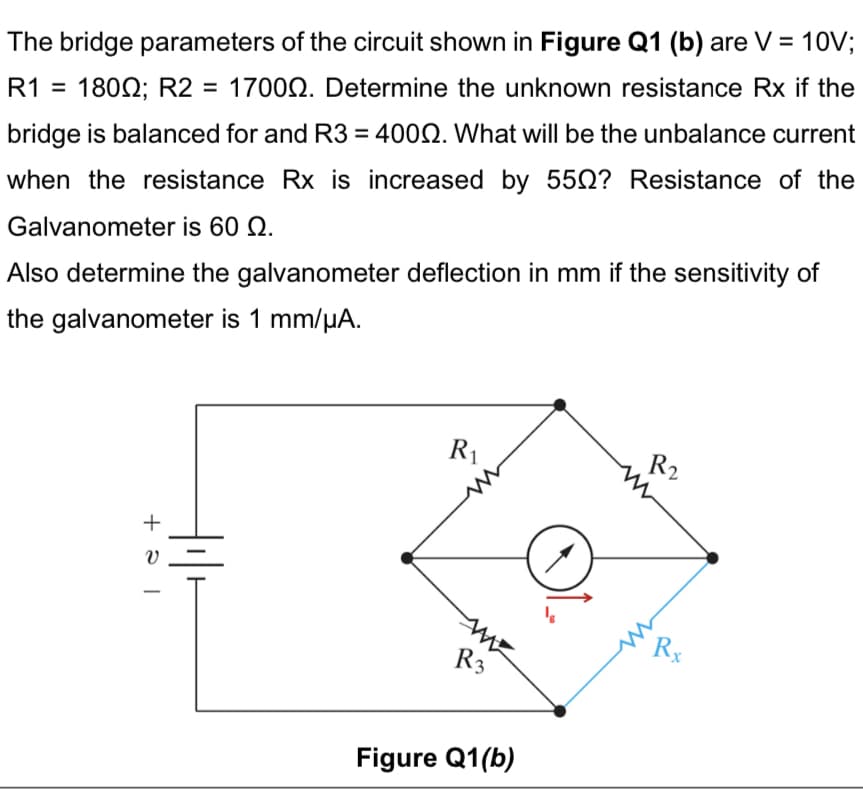 The bridge parameters of the circuit shown in Figure Q1 (b) are V = 10V;
R1 = 1800; R2 = 17000. Determine the unknown resistance Rx if the
bridge is balanced for and R3 = 4000. What will be the unbalance current
when the resistance Rx is increased by 550? Resistance of the
Galvanometer is 60 Q.
Also determine the galvanometer deflection in mm if the sensitivity of
the galvanometer is 1 mm/μA.
+
let
R₁
R3
Figure Q1(b)
R₂
Rx