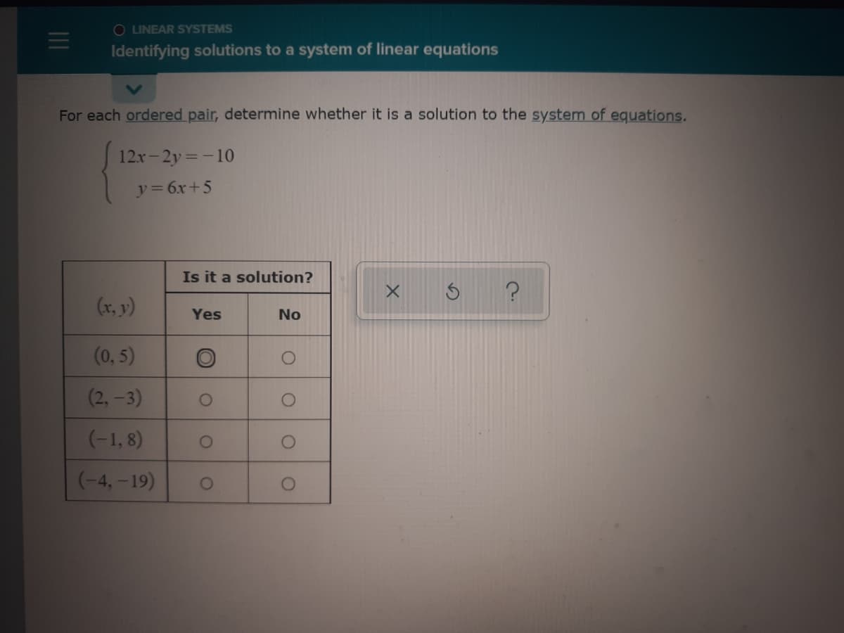 O LINEAR SYSTEMS
Identifying solutions to a system of linear equations
For each ordered pair, determine whether it is a solution to the system of equations.
12x-2y=-10
y = 6x+5
Is it a solution?
(x, y)
Yes
No
(0, 5)
(2, -3)
(-1, 8)
(-4, -19)
