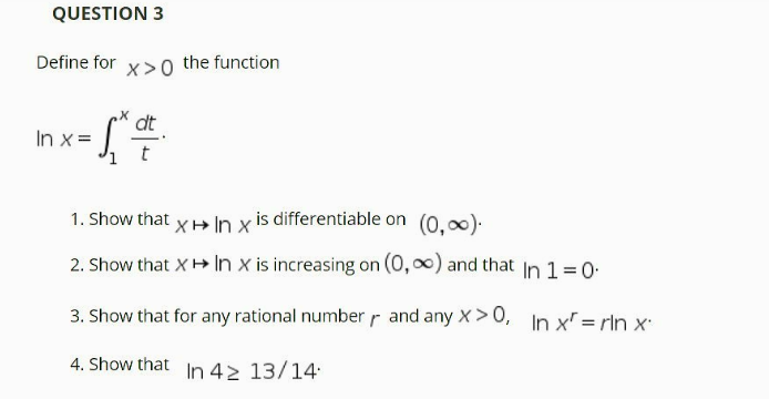 QUESTION 3
Define for x>0 the function
dt
In x =
t
1. Show that x+ In x is differentiable on (0,0).
2. Show that X+ In x is increasing on (0, 0) and that In 1=0-
3. Show that for any rational number r and any X>0, In x = rln x
4. Show that In 42 13/14
