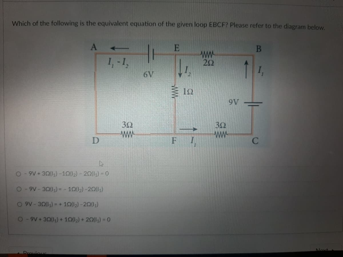 Which of the following is the equivalent equation of the given loop EBCF? Please refer to the diagram below.
E
B
www
1₁-1₂
222
6V
D
O-9V+32(11)-102(12) - 202(11) = 0
O-9V-322(1₁) = -102(1₂)-202(11)
O 9V-302(1₁) = + 102(1₂)-202(1₁)
O-9V+302(11) + 102(12) +202(1₁) = 0
Previous
302
www
F
C
I
ΒΩ
9V
1₁
C
Next