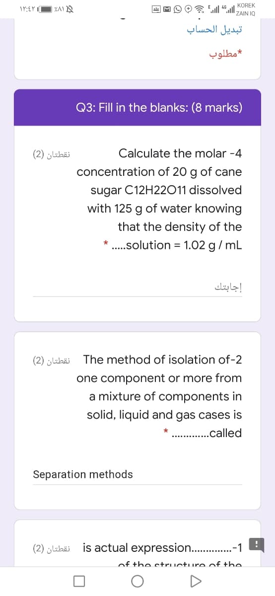 KOREK
ZAIN IQ
تبديل الحساب
مطلوب
Q3: Fill in the blanks: (8 marks)
نقطتان )2(
Calculate the molar -4
concentration of 20 g of cane
sugar C12H22011 dissolved
with 125 g of water knowing
that the density of the
* ..solution = 1.02 g / mL
إجابتك
نقطتان )2(
The method of isolation of-2
one component or more from
a mixture of components in
solid, liquid and gas cases is
. .called
Separation methods
نقطتان )2(
is actual expression. .-1
of the structureof the
