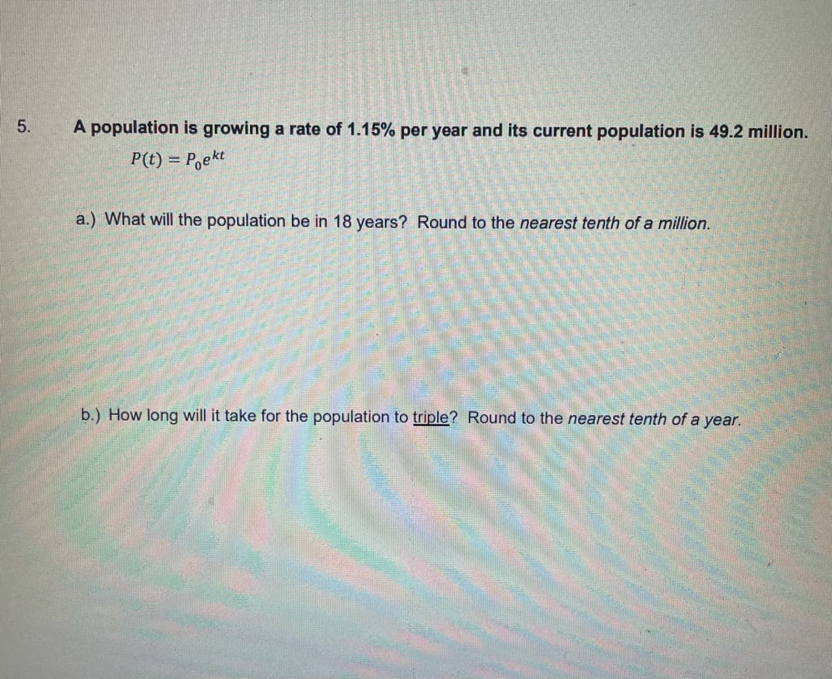 5.
A population is growing a rate of 1.15% per year and its current population is 49.2 million.
P(t) = P,ekt
a.) What will the population be in 18 years? Round to the nearest tenth of a million.
b.) How long will it take for the population to triple? Round to the nearest tenth of a year.
