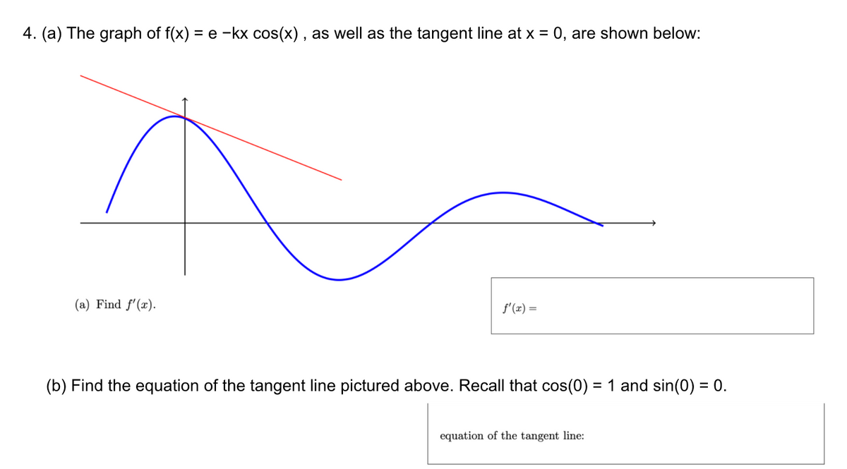 4. (a) The graph of f(x) = e -kx cos(x), as well as the tangent line at x = 0, are shown below:
(a) Find f'(x).
f'(x) =
(b) Find the equation of the tangent line pictured above. Recall that cos(0) = 1 and sin(0) = 0.
%3D
equation of the tangent line:
