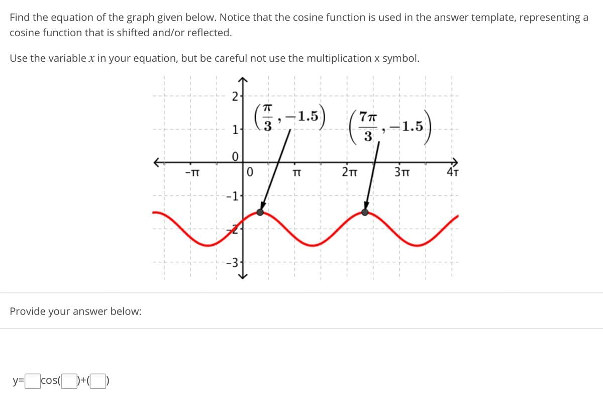 Find the equation of the graph given below. Notice that the cosine function is used in the answer template, representing a
cosine function that is shifted and/or reflected.
Use the variable x in your equation, but be careful not use the multiplication x symbol.
2
3-1.5)
1.5
3
-TT
TT
2TT
4т
--1
-3
Provide your answer below:
=cos(+O
