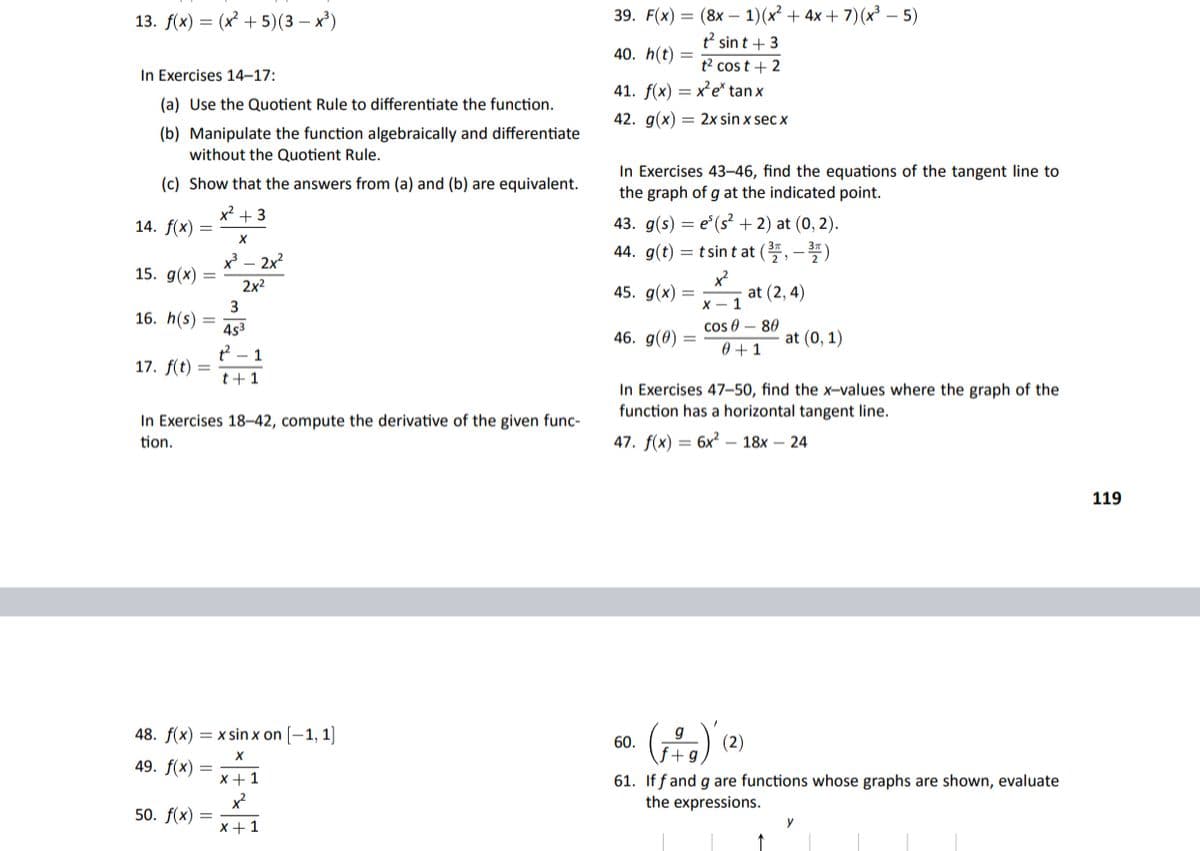 39. F(x) = (8x – 1)(x² + 4x + 7)(x³ – 5)
t? sin t + 3
13. f(x) — (x + 5)(3 — х)
40. h(t)
t2 cos t + 2
In Exercises 14-17:
41. f(x) = x'e* tan x
(a) Use the Quotient Rule to differentiate the function.
42. g(x) = 2x sin x sec x
(b) Manipulate the function algebraically and differentiate
without the Quotient Rule.
In Exercises 43–46, find the equations of the tangent line to
the graph of g at the indicated point.
(c) Show that the answers from (a) and (b) are equivalent.
x2 + 3
43. g(s) — е' (s+ 2) at (0, 2).
44. g(t) = t sin t at (, -)
14. f(x) =
x – 2x?
15. g(x)
x²
at (2, 4)
2x2
45. g(x)
X - 1
3
16. h(s) =
453
cos 0
46. g(0) =
0 +1
80
at (0, 1)
t2 - 1
17. f(t) =
t+1
In Exercises 47–50, find the x-values where the graph of the
function has a horizontal tangent line.
In Exercises 18-42, compute the derivative of the given func-
tion.
47. f(x) = 6x – 18x – 24
119
48. f(x) = x sin x on [–1, 1]
g
(2)
60.
49. f(x)
x + 1
61. If f and g are functions whose graphs are shown, evaluate
the expressions.
x²
50. f(x)
X +1
