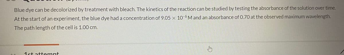 Blue dye can be decolorized by treatment with bleach. The kinetics of the reaction can be studied by testing the absorbance of the solution over time.
At the start of an experiment, the blue dye had a concentration of 9.05 × 10-6M and an absorbance of 0.70 at the observed maximum wavelength.
The path length of the cell is 1.00 cm.
1st attemnt
