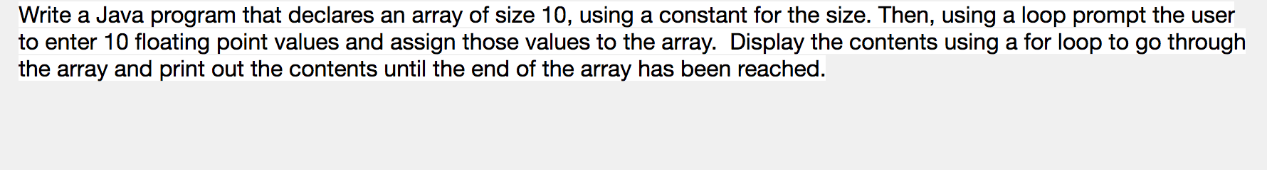 Write a Java program that declares an array of size 10, using a constant for the size. Then, using a loop prompt the user
to enter 10 floating point values and assign those values to the array. Display the contents using a for loop to go through
the array and print out the contents until the end of the array has been reached.
