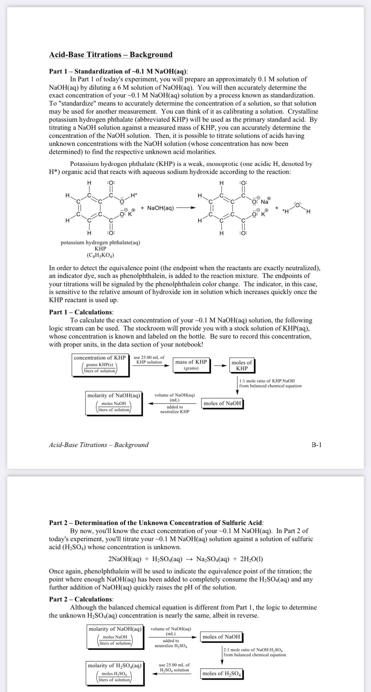 Acid-Base Titrations – Background
Part 1– Standardization of ~0.1 M NaOH(aq):
In Part 1 of today's experiment, you will prepare an approximately 0.1 M solution of
NaOH(aq) by diluting a 6 M solution of NaOH(aq). You will then accurately determine the
exact concentration of your ~0.1 M NAOH(aq) solution by a process known as standardization.
To "standardize" means to accurately determine the concentration of a solution, so that solution
may be used for another measurement. You can think of it as calibrating a solution. Crystalline
potassium hydrogen phthalate (abbreviated KHP) will be used as the primary standard acid. By
titrating a NaOH solution against a measured mass of KHP, you can accurately determine the
concentration of the NaOH solution. Then, it is possible to titrate solutions of acids having
unknown concentrations with the NaOH solution (whose concentration has now been
determined) to find the respective unknown acid molarities.
Potassium hydrogen phthalate (KHP) is a weak, monoprotic (one acidic H, denoted by
H*) organic acid that reacts with aqueous sodium hydroxide according to the reaction:
H
:0:
H
:0:
H
H*
Н.
Na
+ NaOH(aq)
*H'
`H
H
:0:
potassium hydrogen phthalate(aq)
KHP
(C3H;KO4)
In order to detect the equivalence point (the endpoint when the reactants are exactly neutralized),
an indicator dye, such as phenolphthalein, is added to the reaction mixture. The endpoints of
your titrations will be signaled by the phenolphthalein color change. The indicator, in this case,
is sensitive to the relative amount of hydroxide ion in solution which increases quickly once the
KHP reactant is used up.
Part 1- Calculations:
To calculate the exact concentration of your ~0.1 M NAOH(aq) solution, the following
logic stream can be used. The stockroom will provide you with a stock solution of KHP(aq),
whose concentration is known and labeled on the bottle. Be sure to record this concentration,
with proper units, in the data section of your notebook!
use 25.00 mL of
KHP solution
concentration of KHP
mass of KHP
grams KHP(s)
liters of solution/
moles of
KHP
(grams)
1:1 mole ratio of KHP:NaOH
from balanced chemical equation
molarity of NaOH(aq)
volume of NaOH(aq)
(mL)
moles NaOH
moles of NaOH
liters of solution/
added to
neutralize KHP
Acid-Base Titrations – Background
В-1
Part 2 – Determination of the Unknown Concentration of Sulfuric Acid:
By now, you'll know the exact concentration of your ~0.1 M NaOH(aq). In Part 2 of
today's experiment, you'll titrate your ~0.1 M NaOH(aq) solution against a solution of sulfuric
acid (H2SO4) whose concentration is unknown.
2NAOH(aq) + H;S0:(aq)
Na2SO4(aq) + 2H;O(1)
Once again, phenolphthalein will be used to indicate the equivalence point of the titration; the
point where enough NaOH(aq) has been added to completely consume the H2SO4(aq) and any
further addition of NaOH(aq) quickly raises the pH of the solution.
Part 2 – Calculations:
Although the balanced chemical equation is different from Part 1, the logic to determine
the unknown H,SO4(aq) concentration is nearly the same, albeit in reverse.
molarity of NaOH(aq)
volume of NaOH(aq)
(mL)
moles NaOH
moles of NaOH
liters of solution/
added to
neutralize H,SO4
2:1 mole ratio of NaOH:H2SO4
from balanced chemical equation
molarity of H,SO4(aq)
moles H2SO4
liters of solution/
use 25.00 mL of
H,SO, solution
moles of H2SO4
