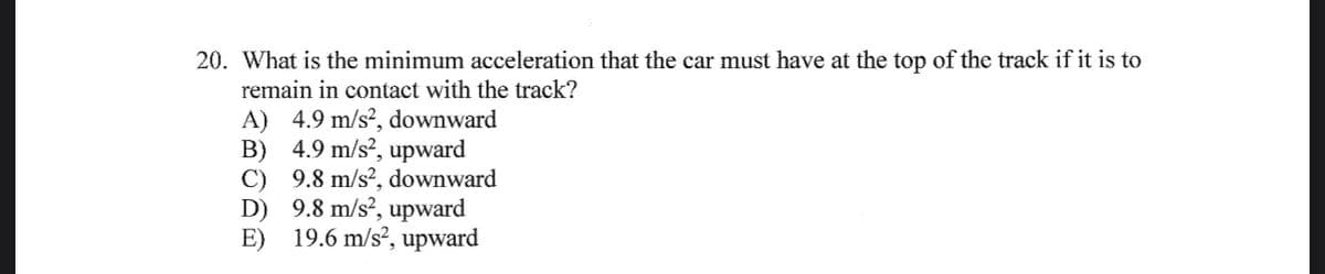 20. What is the minimum acceleration that the car must have at the top of the track if it is to
remain in contact with the track?
A) 4.9 m/s², downward
4.9 m/s², upward
B)
9.8 m/s², downward
D)
E)
9.8 m/s2, upward
19.6 m/s², upward