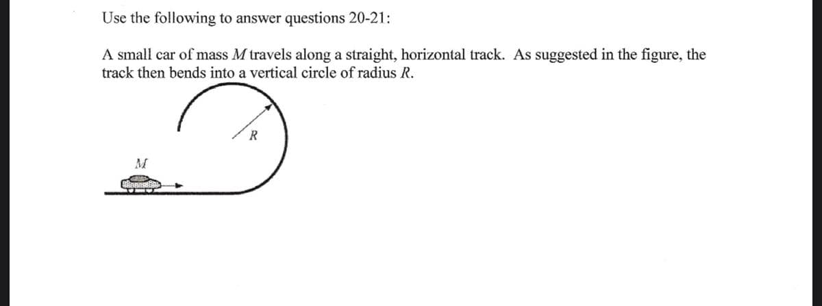 Use the following to answer questions 20-21:
A small car of mass M travels along a straight, horizontal track. As suggested in the figure, the
track then bends into a vertical circle of radius R.
M
+*+
R