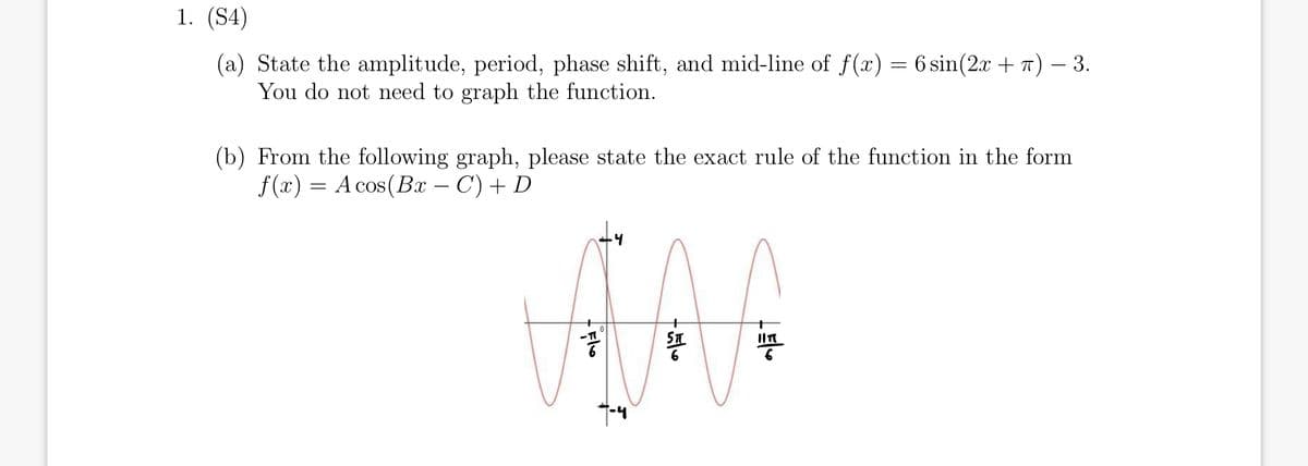 1. (S4)
(a) State the amplitude, period, phase shift, and mid-line of f(x) = 6 sin(2x + T) – 3.
You do not need to graph the function.
(b) From the following graph, please state the exact rule of the function in the form
f (x) = A cos(Bx – C) + D
ST
