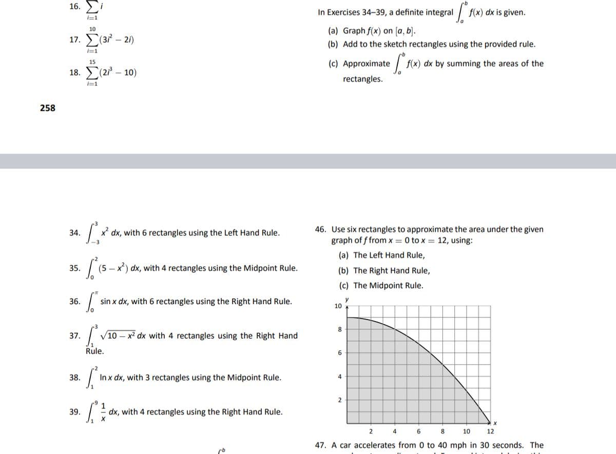 16. )i
In Exercises 34–39, a definite integral
f(x) dx is given.
I=1
(a) Graph f(x) on [a, b].
10
17. (3? – 21)
(b) Add to the sketch rectangles using the provided rule.
i=1
(c) Approximate
| f(x) dx by summing the areas of the
15
18. Σ2/-10)
rectangles.
i=1
258
46. Use six rectangles to approximate the area under the given
graph of f from x = 0 to x = 12, using:
34.
x' dx, with 6 rectangles using the Left Hand Rule.
(a) The Left Hand Rule,
35.
(5 – x) dx, with 4 rectangles using the Midpoint Rule.
(b) The Right Hand Rule,
(c) The Midpoint Rule.
36.
sin x dx, with 6 rectangles using the Right Hand Rule.
y
10
8
37.
V10 – x² dx with 4 rectangles using the Right Hand
Rule.
6.
38.
Inx dx, with 3 rectangles using the Midpoint Rule.
4.
1
dx, with 4 rectangles using the Right Hand Rule.
39.
6
8
10
12
47. A car accelerates from 0 to 40 mph in 30 seconds. The
