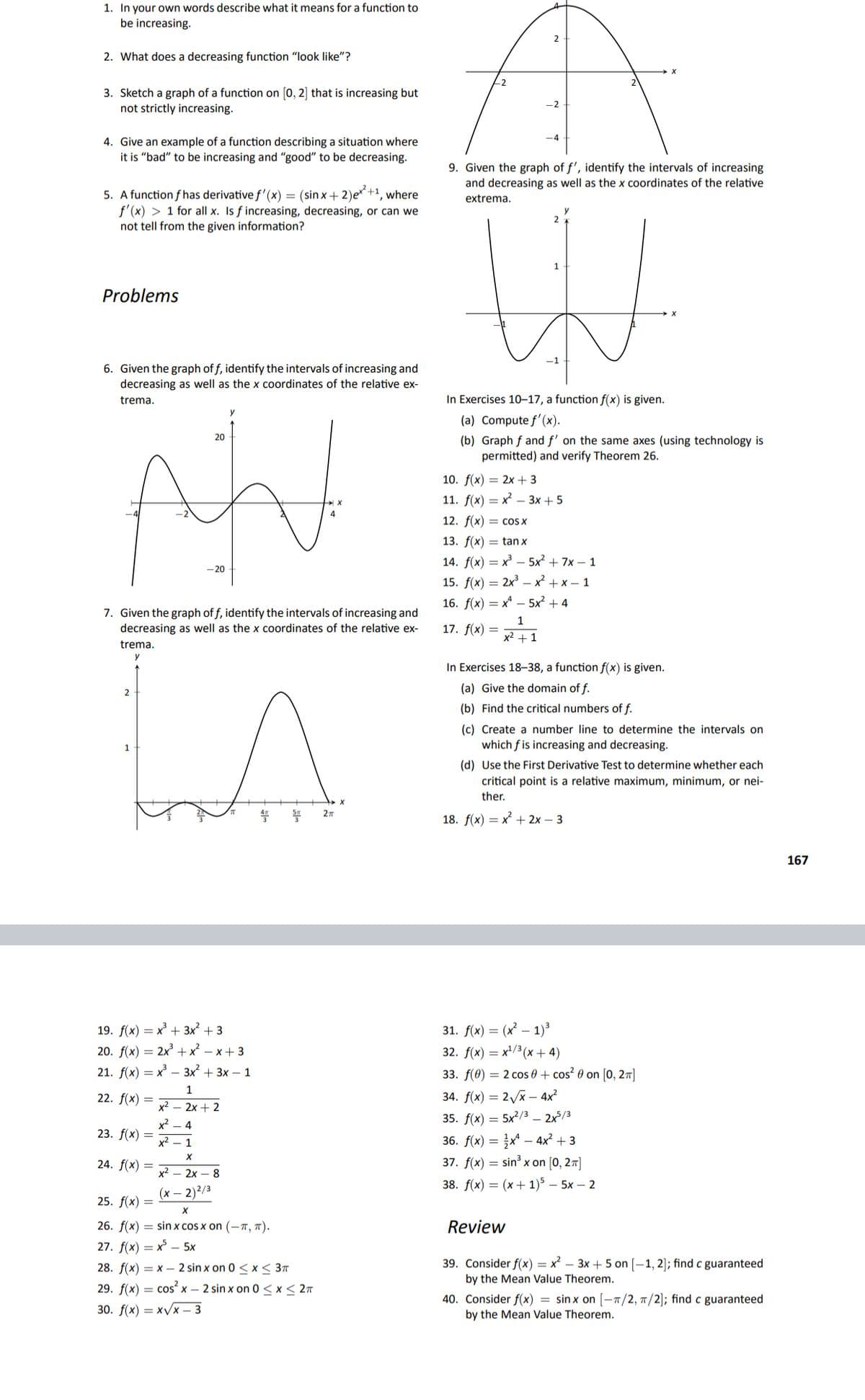 1. In your own words describe what it means for a function to
be increasing.
2
2. What does a decreasing function "look like"?
-2
3. Sketch a graph of a function on [0, 2] that is increasing but
not strictly increasing.
-2
4. Give an example of a function describing a situation where
it is "bad" to be increasing and "good" to be decreasing.
-4
9. Given the graph of f', identify the intervals of increasing
and decreasing as well as the x coordinates of the relative
5. A function f has derivative f' (x) = (sin x+ 2)e* +1, where
f'(x) > 1 for all x. Is f increasing, decreasing, or can we
not tell from the given information?
extrema.
Problems
6. Given the graph of f, identify the intervals of increasing and
decreasing as well as the x coordinates of the relative ex-
trema.
In Exercises 10–17, a function f(x) is given.
y
(a) Compute f'(x).
20
(b) Graph f and f' on the same axes (using technology is
permitted) and verify Theorem 26.
10. f(x) = 2x + 3
11. f(x) — х — 3х + 5
12. f(x) = cos X
13. f(x) = tan x
14. f(x) — х —5x + 7х— 1
- 20
15. f(x) = 2x – x + x – 1
16. f(x) — х — 5x? + 4
7. Given the graph of f, identify the intervals of increasing and
decreasing as well as the x coordinates of the relative ex-
1
17. f(x) =
x2 + 1
trema.
y
In Exercises 18–38, a function f(x) is given.
(a) Give the domain of f.
2
(b) Find the critical numbers of f.
(c) Create a number line to determine the intervals on
which f is increasing and decreasing.
1
(d) Use the First Derivative Test to determine whether each
critical point is a relative maximum, minimum, or nei-
ther.
27
18. f(x) = x + 2x – 3
167
19. f(x) = x + 3x² + 3
20. f(x) = 2x +x – x+ 3
31. f(x) = (x² – 1)³
32. f(x) = x'/³ (x + 4)
21. f(x) — х — 3x2 + 3х— 1
33. f(0) = 2 cos 0 + cos? 0 on [o, 27]
1
22. f(x) =
34. f(x) = 2/x – 4x²
x² – 2x + 2
x2 - 4
35. f(x) = 5x?/3 – 2x/3
23. f(x) =
36. f(x) = x* – 4x² + 3
37. f(x) = sin³ x on [0, 27]
x2 – 1
24. f(x)
x²
2х— 8
38. f(x) 3 (х + 1)5 — 5х — 2
(x – 2)2/3
25. f(x) =
26. f(x) = sin x cos x on (-T, T).
Review
27. f(x) = x° – 5x
39. Consider f(x) = x² – 3x + 5 on [–1, 2]; findc guaranteed
by the Mean Value Theorem.
28. f(x) = x – 2 sin x on 0 < x < 3T
29. f(x) = cos² x – 2 sin x on 0 < x< 27
30. f(х) — х/x - 3
40. Consider f(x) = sinx on [-T/2, 7/2]; find c guaranteed
by the Mean Value Theorem.
