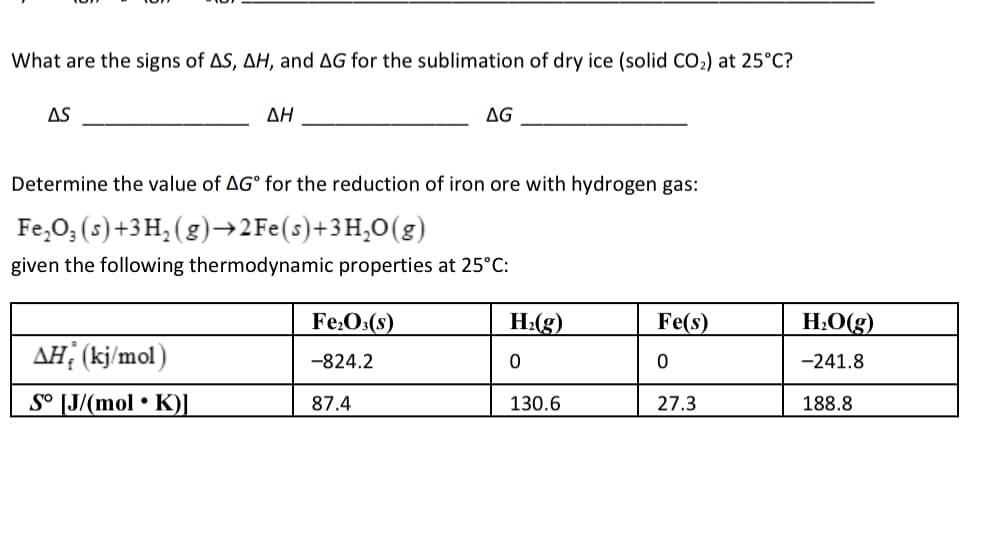 What are the signs of AS, AH, and AG for the sublimation of dry ice (solid CO2) at 25°C?
AS
ΔΗ
AG
Determine the value of AG° for the reduction of iron ore with hydrogen gas:
Fe,O; (s)+3 H, (g)→2FE(s)+3H,O(g)
given the following thermodynamic properties at 25°C:
Fe:O:(s)
H:(g)
Fe(s)
H:O(g)
AH: (kj/mol)
-241.8
-824.2
S° [J/(mol • K)I
87.4
130.6
27.3
188.8
