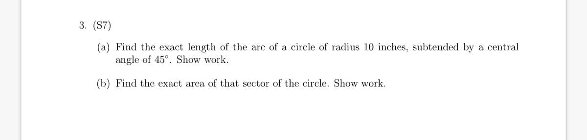 3. (S7)
(a) Find the exact length of the arc of a circle of radius 10 inches, subtended by a central
angle of 45°. Show work.
(b) Find the exact area of that sector of the circle. Show work.
