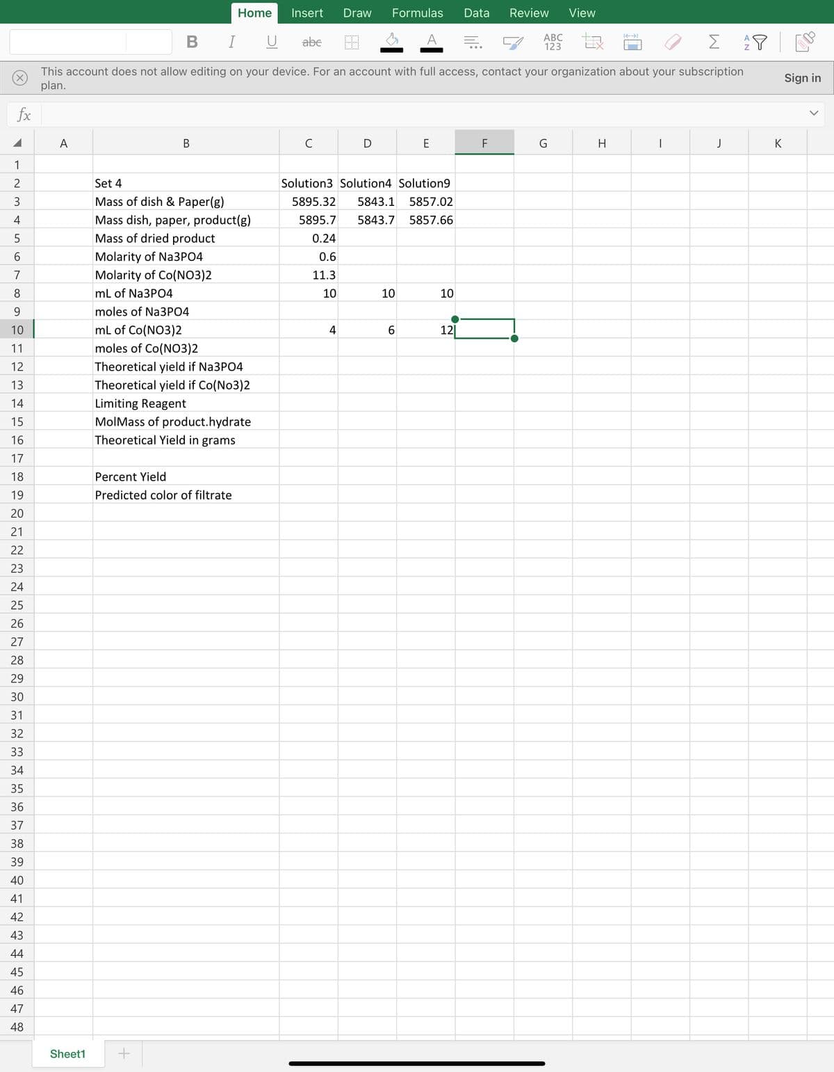 Home
Insert
Draw
Formulas
Data
Review
View
B I
U
abe
A
АВС
123
Σ
This account does not allow editing on your device. For an account with full access, contact your organization about your subscription
plan.
Sign in
fx
A
В
C
E
F
H
J
K
1
2
Set 4
Solution3 Solution4 Solution9
3
Mass of dish & Paper(g)
5895.32
5843.1
5857.02
Mass dish, paper, product(g)
Mass of dried product
4
5895.7
5843.7
5857.66
5
0.24
6
Molarity of Na3PO4
0.6
7
Molarity of Co(NO3)2
11.3
8
mL of Na3PO4
10
10
10
9
moles of Na3PO4
10
mL of Co(NO3)2
4
6.
12|
11
moles of Co(NO3)2
12
Theoretical yield if Na3PO4
13
Theoretical yield if Co(No3)2
14
Limiting Reagent
15
MolMass of product.hydrate
16
Theoretical Yield in grams
17
18
Percent Yield
19
Predicted color of filtrate
20
21
22
23
24
25
26
27
28
29
30
31
32
33
34
35
36
37
38
39
40
41
42
43
44
45
46
47
48
Sheet1
