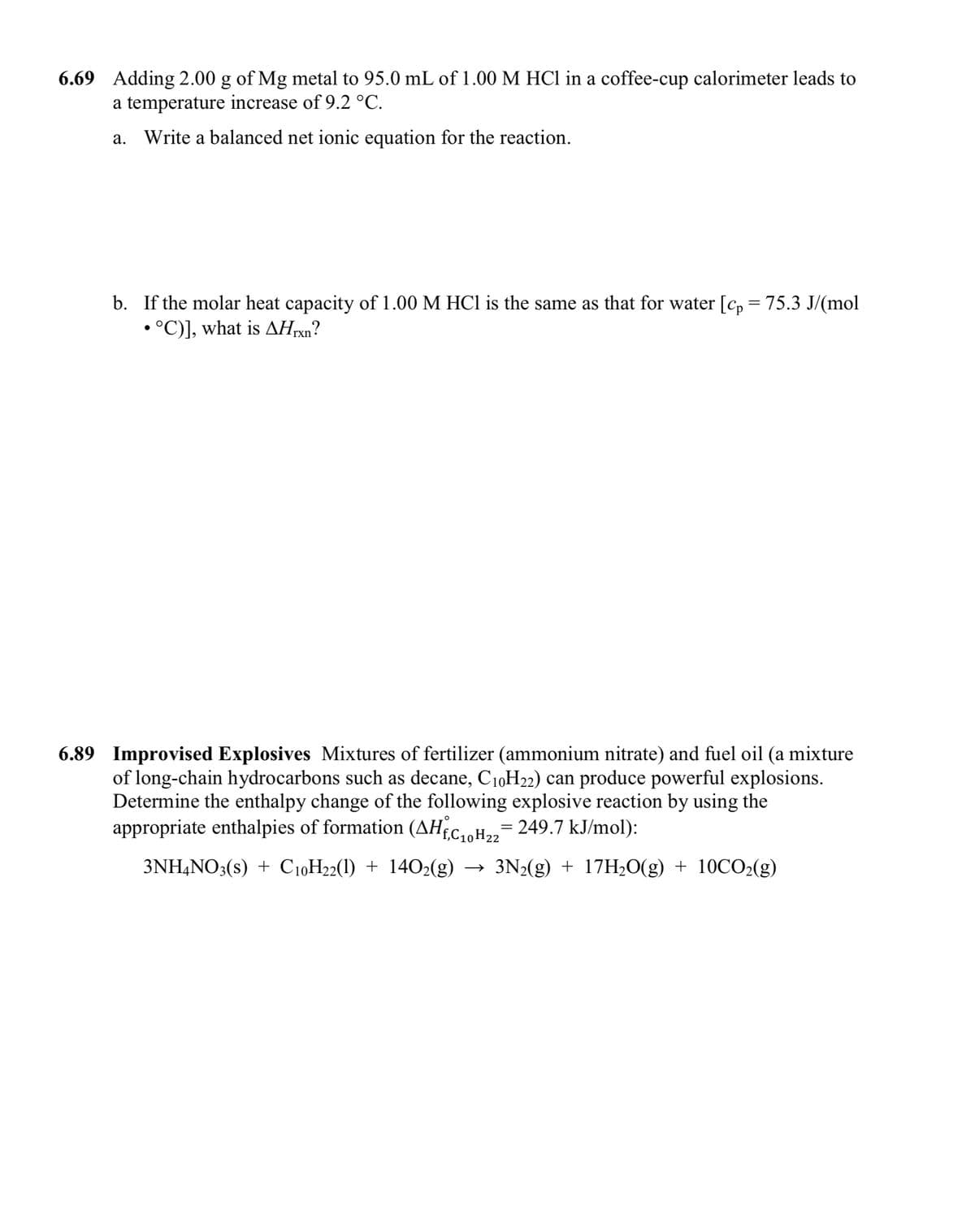 6.69 Adding 2.00 g of Mg metal to 95.0 mL of 1.00 M HCl in a coffee-cup calorimeter leads to
a temperature increase of 9.2 °C.
a. Write a balanced net ionic equation for the reaction.
b. If the molar heat capacity of 1.00 M HC1 is the same as that for water [c, = 75.3 J/(mol
• °C)], what is AHrxn?
6.89 Improvised Explosives Mixtures of fertilizer (ammonium nitrate) and fuel oil (a mixture
of long-chain hydrocarbons such as decane, C1,H22) can produce powerful explosions.
Determine the enthalpy change of the following explosive reaction by using the
appropriate enthalpies of formation (AHEC,H,= 249.7 kJ/mol):
3NH4NO3(s) + C10H22(1) + 1402(g) → 3N2(g) + 17H2O(g) + 10CO2(g)
