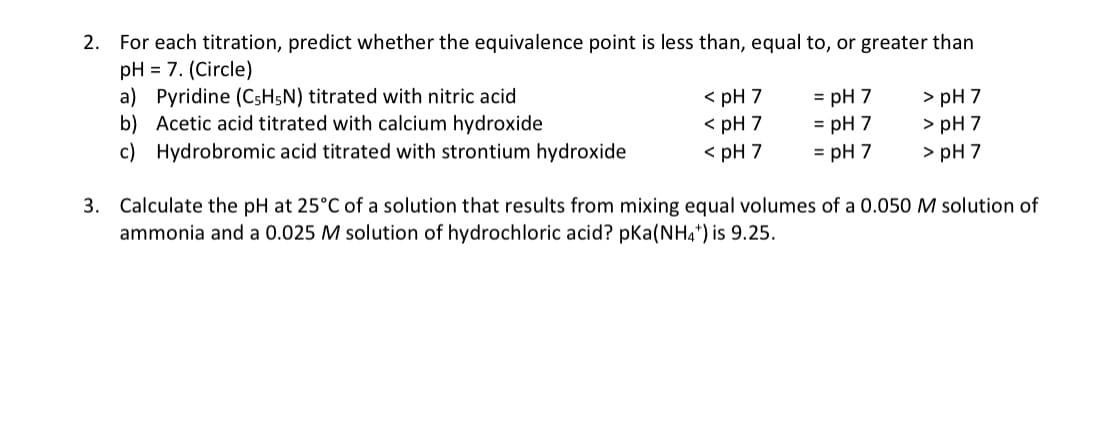 2. For each titration, predict whether the equivalence point is less than, equal to, or greater than
pH = 7. (Circle)
a) Pyridine (CSH5N) titrated with nitric acid
b) Acetic acid titrated with calcium hydroxide
< pH 7
< pH 7
< pH 7
> pH 7
> pH 7
> pH 7
= pH 7
= pH 7
c) Hydrobromic acid titrated with strontium hydroxide
= pH 7
3. Calculate the pH at 25°C of a solution that results from mixing equal volumes of a 0.050 M solution of
ammonia and a 0.025 M solution of hydrochloric acid? pKa(NH4*) is 9.25.
