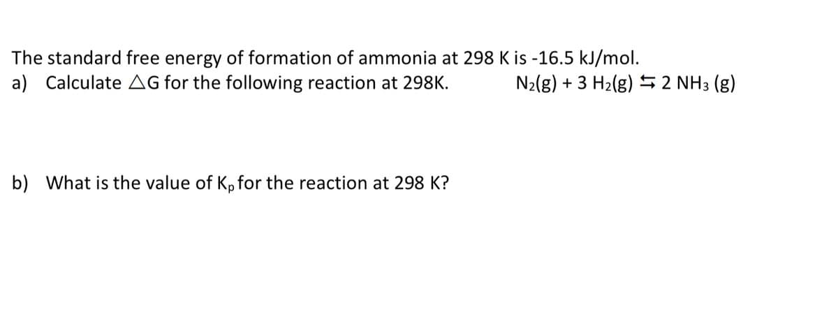 The standard free energy of formation of ammonia at 298 K is -16.5 kJ/mol.
a) Calculate AG for the following reaction at 298K.
N2(g) + 3 H2(g) 52 NH3 (g)
b) What is the value of Kp for the reaction at 298 K?
