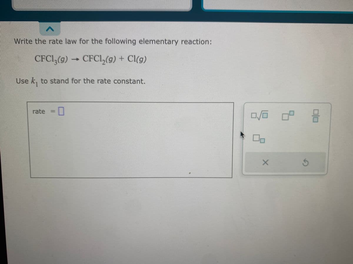 Write the rate law for the following elementary reaction:
CFC13(9) CFC1₂(g) + Cl(g)
Use k₁ to stand for the rate constant.
rate 0
->>
0/0
X
ㅁ
G
19