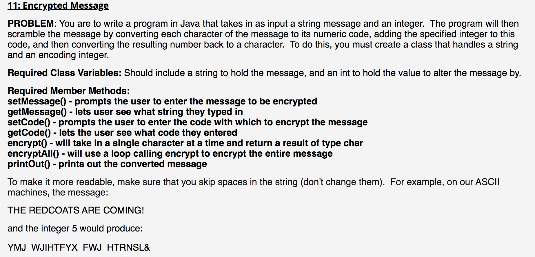 PROBLEM: You are to write a program in Java that takes in as input a string message and an integer. The program will then
scramble the message by converting each character of the message to its numeric code, adding the specified integer to this
code, and then converting the resulting number back to a character. To do this, you must create a class that handles a string
and an encoding integer.
