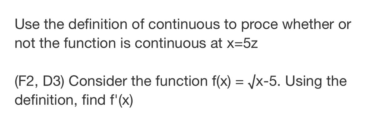 Use the definition of continuous to proce whether or
not the function is continuous at x=5z
(F2, D3) Consider the function f(x) = /x-5. Using the
definition, find f'(x)
