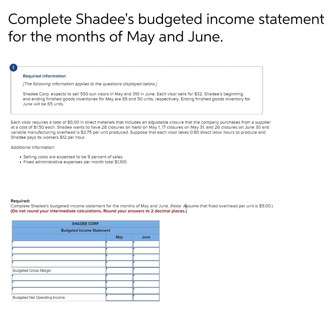 Complete Shadee's budgeted income statement
for the months of May and June.
Required information
[The following information applies to the questions displayed below.]
Shadee Corp. expects to sell 550 sun visors in May and 310 in June. Each visor sells for $32. Shadee's beginning
and ending finished goods inventories for May are 85 and 50 units, respectively. Ending finished goods inventory for
June will be 65 units.
Each visor requires a total of $5.00 in direct materials that includes an adjustable closure that the company purchases from a supplier
at a cost of $1.50 each. Shadee wants to have 28 closures on hand on May 1, 17 closures on May 31, and 26 closures on June 30 and
variable manufacturing overhead is $2.75 per unit produced. Suppose that each visor takes 0.80 direct labor hours to produce and
Shadee pays its workers $12 per hour.
Additional information:
• Selling costs are expected to be 9 percent of sales.
• Fixed administrative expenses per month total $1,100.
Required:
Complete Shadee's budgeted income statement for the months of May and June. (Note: Assume that fixed overhead per unit is $5.00.)
(Do not round your intermediate calculations. Round your answers to 2 decimal places.)
SHADEE CORP.
Budgeted Income Statement
May
June
Budgeted Gross Margin
Budgeted Net Operating Income
