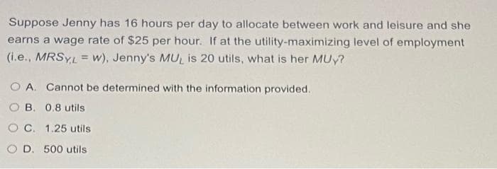 Suppose Jenny has 16 hours per day to allocate between work and leisure and she
earns a wage rate of $25 per hour. If at the utility-maximizing level of employment
(1.e., MRSYL= w), Jenny's MUL is 20 utils, what is her MUy?
!3!
O A. Cannot be determined with the information provided.
O B. 0.8 utils
O C. 1.25 utils
O D. 500 utils
