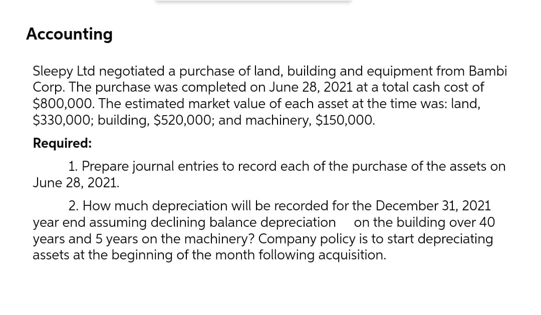 Accounting
Sleepy Ltd negotiated a purchase of land, building and equipment from Bambi
Corp. The purchase was completed on June 28, 2021 at a total cash cost of
$800,000. The estimated market value of each asset at the time was: land,
$330,000; building, $520,000; and machinery, $150,000.
Required:
1. Prepare journal entries to record each of the purchase of the assets on
June 28, 2021.
2. How much depreciation will be recorded for the December 31, 2021
year end assuming declining balance depreciation
years and 5 years on the machinery? Company policy is to start depreciating
assets at the beginning of the month following acquisition.
on the building over 40
