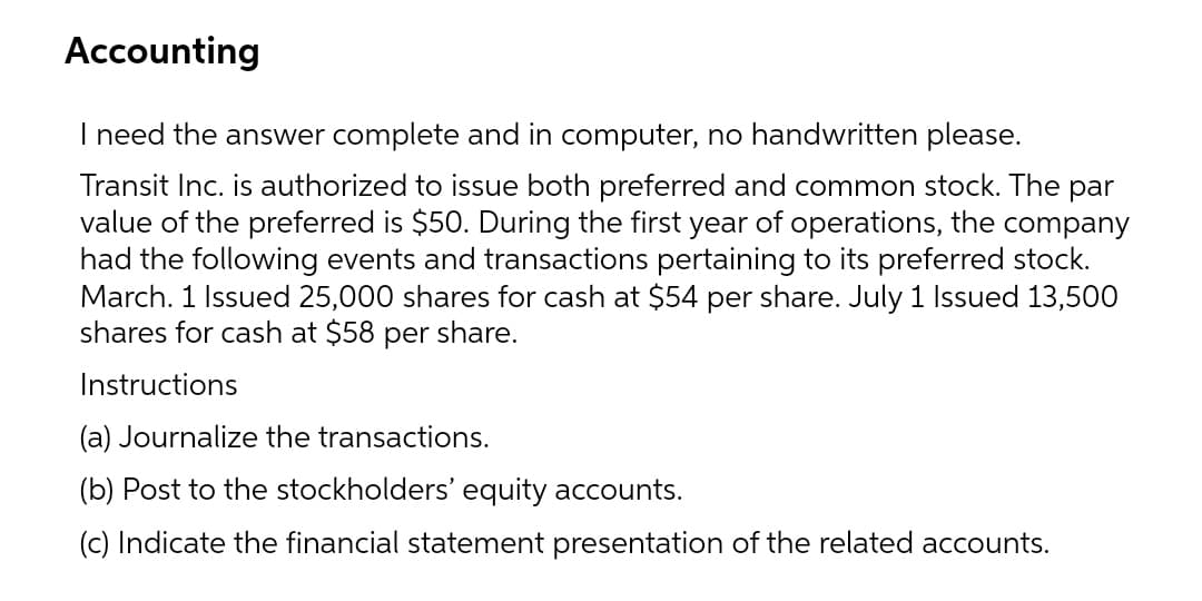 Accounting
I need the answer complete and in computer, no handwritten please.
Transit Inc. is authorized to issue both preferred and common stock. The par
value of the preferred is $50. During the first year of operations, the company
had the following events and transactions pertaining to its preferred stock.
March. 1 Issued 25,000 shares for cash at $54 per share. July 1 Issued 13,500
shares for cash at $58 per share.
Instructions
(a) Journalize the transactions.
(b) Post to the stockholders' equity accounts.
(c) Indicate the financial statement presentation of the related accounts.
