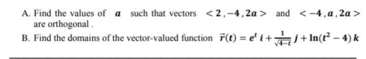 A. Find the values of a such that vectors <2,-4,2a > and <-4,a, 2a >
are orthogonal.
B. Find the domains of the vector-valued function F(t) = e' i+ i+ In(t – 4) k
