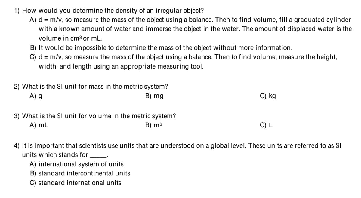 1) How would you determine the density of an irregular object?
A) d = m/v, so measure the mass of the object using a balance. Then to find volume, fill a graduated cylinder
with a known amount of water and immerse the object in the water. The amount of displaced water is the
volume in cm³ or mL.
B) It would be impossible to determine the mass of the object without more information.
C) d = m/v, so measure the mass of the object using a balance. Then to find volume, measure the height,
width, and length using an appropriate measuring tool.
2) What is the SI unit for mass in the metric system?
A) g
B) mg
C) kg
3) What is the Sl unit for volume in the metric system?
A) mL
B) m3
C) L
4) It is important that scientists use units that are understood on a global level. These units are referred to as SI
units which stands for
A) international system of units
B) standard intercontinental units
C) standard international units
