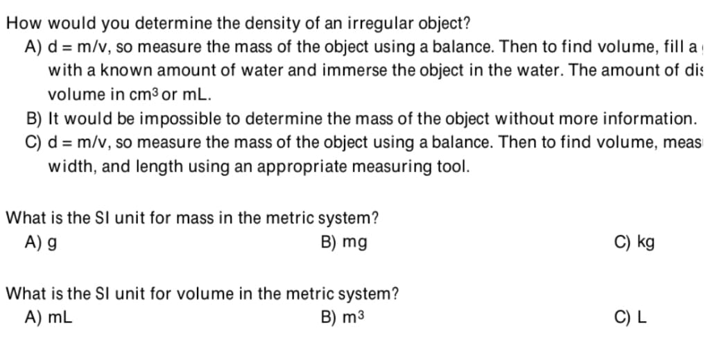 How would you determine the density of an irregular object?
A) d = m/v, so measure the mass of the object using a balance. Then to find volume, filla
with a known amount of water and immerse the object in the water. The amount of dis
volume in cm3 or mL.
B) It would be impossible to determine the mass of the object without more information.
C) d = m/v, so measure the mass of the object using a balance. Then to find volume, meas
width, and length using an appropriate measuring tool.
What is the SI unit for mass in the metric system?
A) g
B) mg
C) kg
What is the SI unit for volume in the metric system?
B) m3
A) mL
C) L
