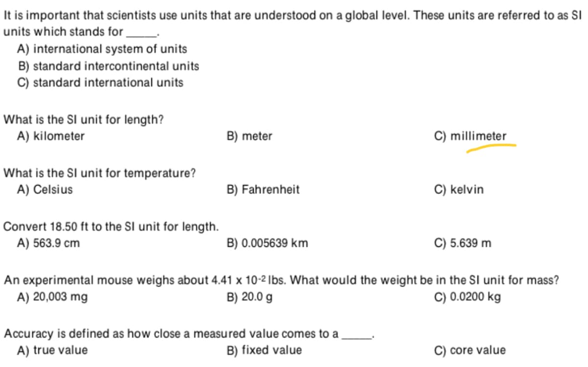 It is important that scientists use units that are understood on a global level. These units are referred to as SI
units which stands for
A) international system of units
B) standard intercontinental units
C) standard international units
What is the SI unit for length?
A) kilometer
B) meter
C) millimeter
What is the SI unit for temperature?
A) Celsius
B) Fahrenheit
C) kelvin
Convert 18.50 ft to the SI unit for length.
A) 563.9 cm
B) 0.005639 km
5.639 m
An experimental mouse weighs about 4.41 x 10-2 Ibs. What would the weight be in the SI unit for mass?
A) 20,003 mg
C) 0.0200 kg
B) 20.0 g
Accuracy is defined as how close a measured value comes to a
A) true value
B) fixed value
C) core value
