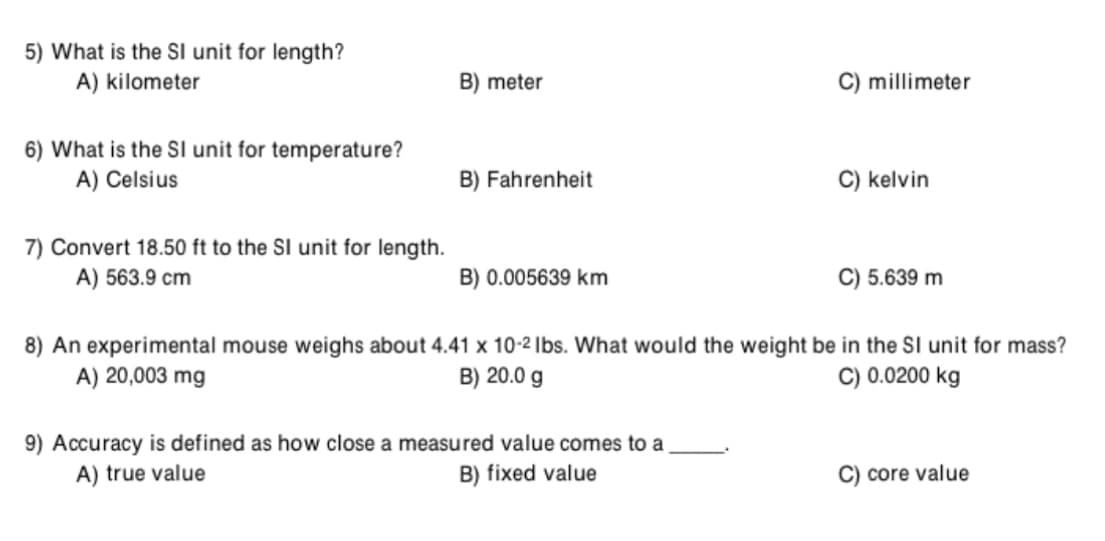 5) What is the SI unit for length?
A) kilometer
B) meter
C) millimeter
6) What is the SI unit for temperature?
A) Celsius
B) Fahrenheit
C) kelvin
7) Convert 18.50 ft to the SI unit for length.
A) 563.9 cm
B) 0.005639 km
C) 5.639 m
8) An experimental mouse weighs about 4.41 x 10-2 Ibs. What would the weight be in the SI unit for mass?
A) 20,003 mg
C) 0.0200 kg
B) 20.0 g
9) Accuracy is defined as how close a measured value comes to a
A) true value
B) fixed value
C) core value
