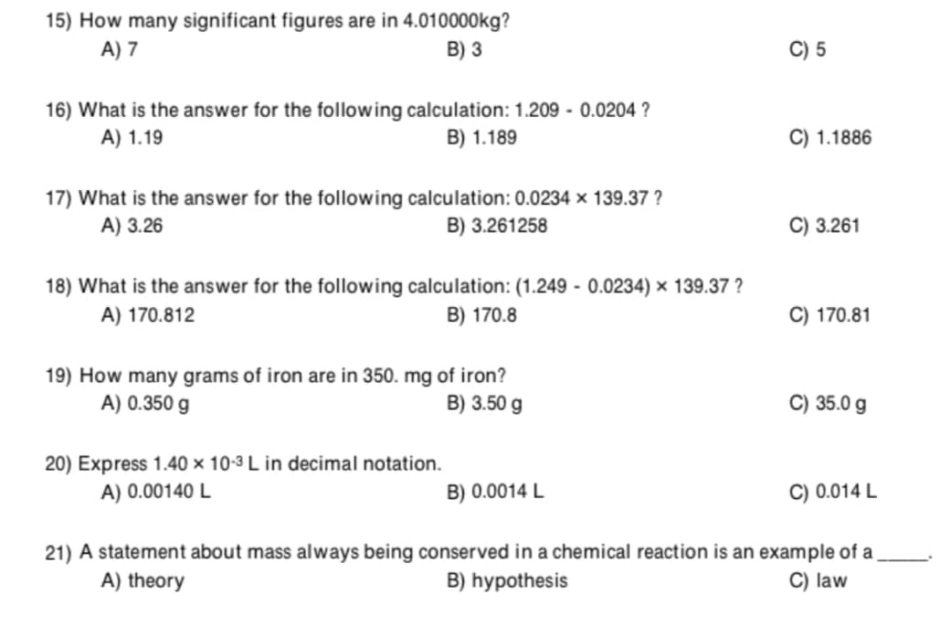 15) How many significant figures are in 4.010000kg?
A) 7
B) 3
C) 5
16) What is the answer for the following calculation: 1.209 - 0.0204 ?
A) 1.19
B) 1.189
1.1886
17) What is the answer for the following calculation: 0.0234 × 139.37 ?
A) 3.26
B) 3.261258
3.261
18) What is the answer for the following calculation: (1.249 - 0.0234) × 139.37 ?
A) 170.812
B) 170.8
C) 170.81
19) How many grams of iron are in 350. mg of iron?
A) 0.350 g
B) 3.50 g
C) 35.0 g
20) Express 1.40 × 10-3 L in decimal notation.
A) 0.00140 L
B) 0.0014 L
C) 0.014 L
21) A statement about mass always being conserved in a chemical reaction is an example of a
A) theory
B) hypothesis
C) law
