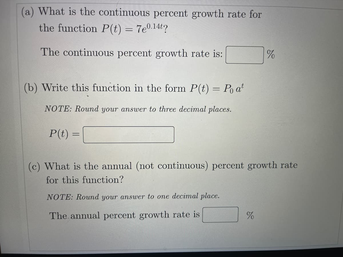 (a) What is the continuous percent growth rate for
the function P(t) = 7e0.14t?
The continuous percent growth rate is:
(b) Write this function in the form P(t) = Po a
NOTE: Round your answer to three decimal places.
P(t) =
(c) What is the annual (not continuous) percent growth rate
for this function?
NOTE: Round your answer to one decimal place.
The annual percent growth rate is

