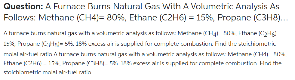 Question: A Furnace Burns Natural Gas With A Volumetric Analysis As
Follows: Methane (CH4)= 80%, Ethane (C2H6) = 15%, Propane (C3H8)...
A furnace burns natural gas with a volumetric analysis as follows: Methane (CH4)= 80%, Ethane (C2H6) =
15%, Propane (C3H8)= 5%. 18% excess air is supplied for complete combustion. Find the stoichiometric
molal air-fuel ratio.A furnace burns natural gas with a volumetric analysis as follows: Methane (CH4)= 80%,
Ethane (C2H6) = 15%, Propane (C3H8)= 5%. 18% excess air is supplied for complete combustion. Find the
stoichiometric molal air-fuel ratio.
