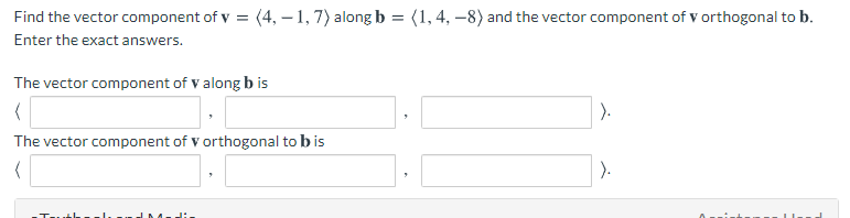 Find the vector component of v = (4, – 1, 7) along b = (1,4, –8) and the vector component of v orthogonal to b.
Enter the exact answers.
The vector component of v along b is
).
The vector component of v orthogonal to b is
).
