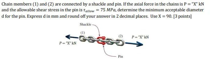 Chain members (1) and (2) are connected by a shackle and pin. If the axial force in the chains is P = "X" kN
and the allowable shear stress in the pin is Tallow = 75 MPa, determine the minimum acceptable diameter
d for the pin. Express d in mm and round off your answer in 2 decimal places. Use X = 90. [3 points]
Shackle-
(1)
(2)
P= "X" kN
P= "X" kN
Pin
