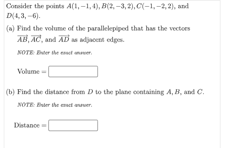 Consider the points A(1, –1, 4), B(2, –3, 2), C(-1, –-2, 2), and
D(4, 3, –6).
(a) Find the volume of the parallelepiped that has the vectors
AB, AC, and AD as adjacent edges.
NOTE: Enter the exact answer.
Volume
(b) Find the distance from D to the plane containing A, B, and C.
NOTE: Enter the exact answer.
Distance =
