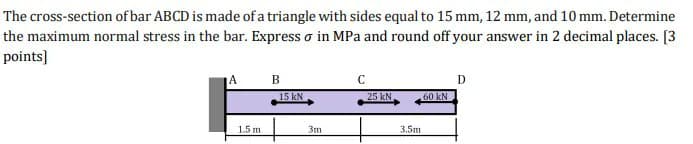 The cross-section of bar ABCD is made of a triangle with sides equal to 15 mm, 12 mm, and 10 mm. Determine
the maximum normal stress in the bar. Express o in MPa and round off your answer in 2 decimal places. [3
points]
A
C
D
15 kN
25 kN
60 kN
1.5 m
3m
3.5ш
