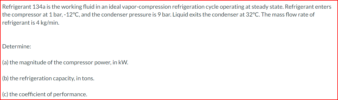 Refrigerant 134a is the working fluid in an ideal vapor-compression refrigeration cycle operating at steady state. Refrigerant enters
the compressor at 1 bar, -12°C, and the condenser pressure is 9 bar. Liquid exits the condenser at 32°C. The mass flow rate of
refrigerant is 4 kg/min.
Determine:
(a) the magnitude of the compressor power, in kW.
(b) the refrigeration capacity, in tons.
(c) the coefficient of performance.