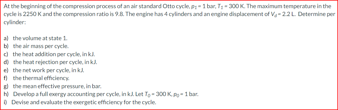 At the beginning of the compression process of an air standard Otto cycle, p₁ = 1 bar, T₁ = 300 K. The maximum temperature in the
cycle is 2250 K and the compression ratio is 9.8. The engine has 4 cylinders and an engine displacement of Va= 2.2 L. Determine per
cylinder:
a) the volume at state 1.
b) the air mass per cycle.
c) the heat addition per cycle, in kJ.
d) the heat rejection per cycle, in kJ.
e) the net work per cycle, in kJ.
f) the thermal efficiency.
g) the mean effective pressure, in bar.
h) Develop a full exergy accounting per cycle, in kJ. Let To = 300 K, po = 1 bar.
i) Devise and evaluate the exergetic efficiency for the cycle.